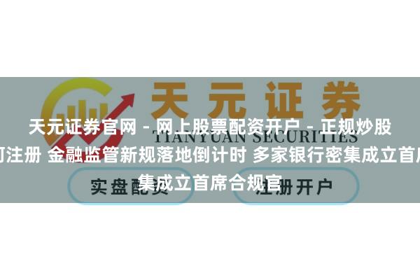 天元证券官网 - 网上股票配资开户 - 正规炒股杠杆如何注册 金融监管新规落地倒计时 多家银行密集成立首席合规官