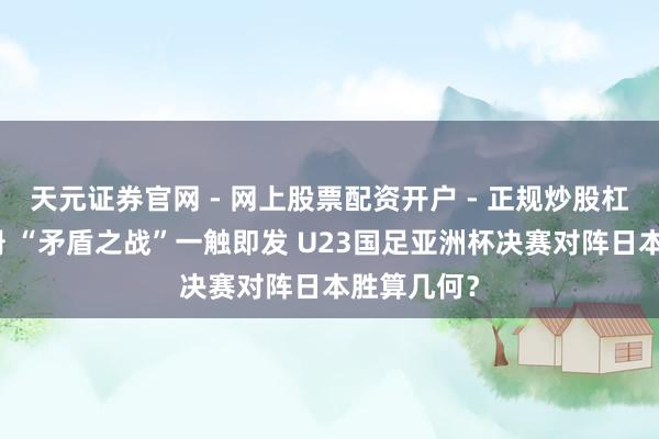 天元证券官网 - 网上股票配资开户 - 正规炒股杠杆如何注册 “矛盾之战”一触即发 U23国足亚洲杯决赛对阵日本胜算几何？