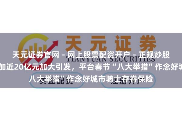 天元证券官网 - 网上股票配资开户 - 正规炒股杠杆如何注册 参加近20亿元加大引发，平台春节“八大举措”作念好城市骑士存眷保险