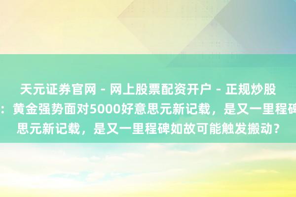天元证券官网 - 网上股票配资开户 - 正规炒股杠杆如何注册 ATFX：黄金强势面对5000好意思元新记载，是又一里程碑如故可能触发搬动？