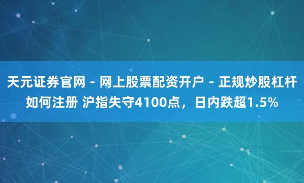 天元证券官网 - 网上股票配资开户 - 正规炒股杠杆如何注册 沪指失守4100点，日内跌超1.5%