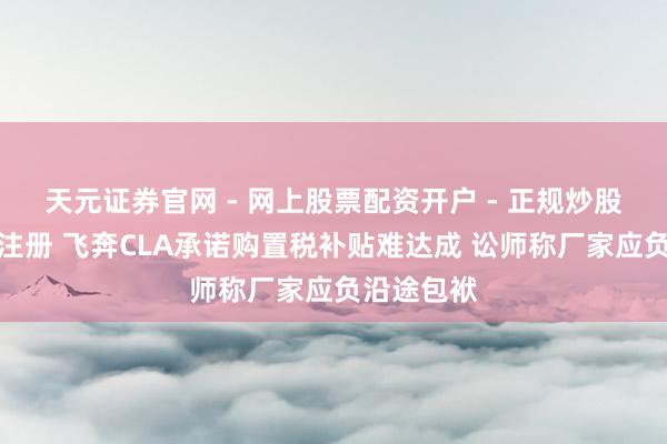 天元证券官网 - 网上股票配资开户 - 正规炒股杠杆如何注册 飞奔CLA承诺购置税补贴难达成 讼师称厂家应负沿途包袱