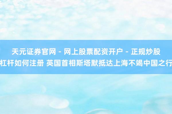 天元证券官网 - 网上股票配资开户 - 正规炒股杠杆如何注册 英国首相斯塔默抵达上海不竭中国之行