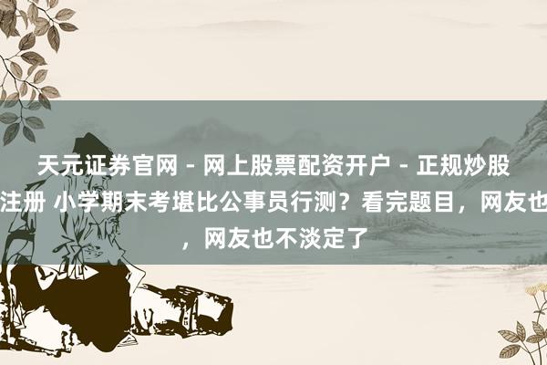 天元证券官网 - 网上股票配资开户 - 正规炒股杠杆如何注册 小学期末考堪比公事员行测？看完题目，网友也不淡定了