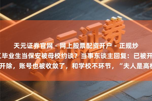天元证券官网 - 网上股票配资开户 - 正规炒股杠杆如何注册 武汉理工毕业生当保安被母校约谈？当事东谈主回复：已被开除，账号也被收敛了，和学校不环节，“夫人是高校副援手，不以为我丢丑”