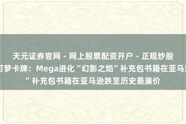 天元证券官网 - 网上股票配资开户 - 正规炒股杠杆如何注册 宝可梦卡牌：Mega进化“幻影之焰”补充包书籍在亚马逊跌至历史最廉价