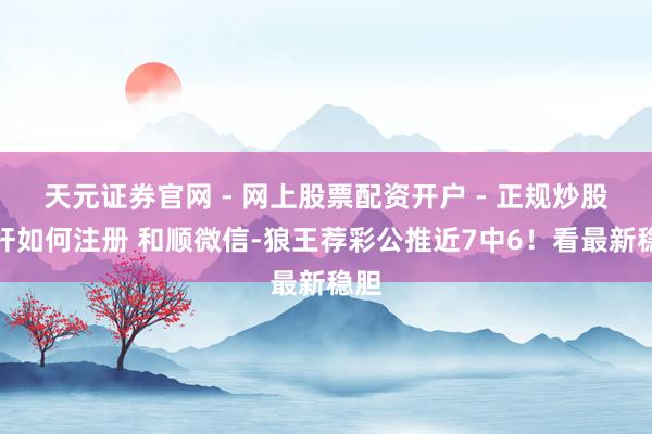 天元证券官网 - 网上股票配资开户 - 正规炒股杠杆如何注册 和顺微信-狼王荐彩公推近7中6！看最新稳胆