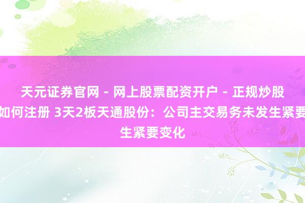天元证券官网 - 网上股票配资开户 - 正规炒股杠杆如何注册 3天2板天通股份：公司主交易务未发生紧要变化