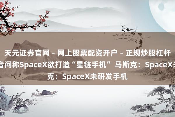 天元证券官网 - 网上股票配资开户 - 正规炒股杠杆如何注册 音问称SpaceX欲打造“星链手机” 马斯克：SpaceX未研发手机