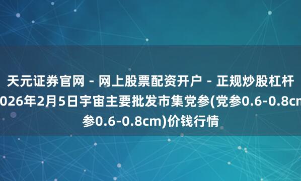 天元证券官网 - 网上股票配资开户 - 正规炒股杠杆如何注册 2026年2月5日宇宙主要批发市集党参(党参0.6-0.8cm)价钱行情