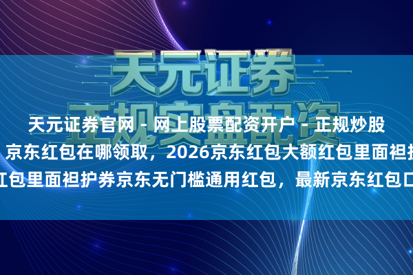 天元证券官网 - 网上股票配资开户 - 正规炒股杠杆如何注册 京东红包，京东红包在哪领取，2026京东红包大额红包里面袒护券京东无门槛通用红包，最新京东红包口令：领红包494
