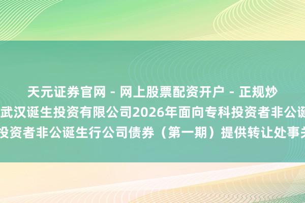 天元证券官网 - 网上股票配资开户 - 正规炒股杠杆如何注册 对于为武汉诞生投资有限公司2026年面向专科投资者非公诞生行公司债券（第一期）提供转让处事关联事项的告知