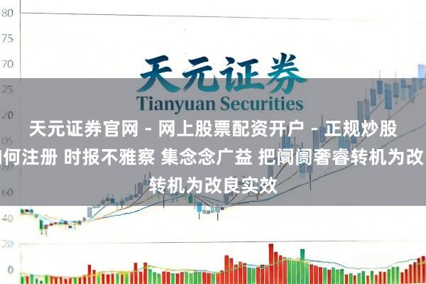 天元证券官网 - 网上股票配资开户 - 正规炒股杠杆如何注册 时报不雅察 集念念广益 把阛阓奢睿转机为改良实效