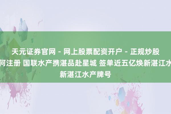 天元证券官网 - 网上股票配资开户 - 正规炒股杠杆如何注册 国联水产携湛品赴星城 签单近五亿焕新湛江水产牌号