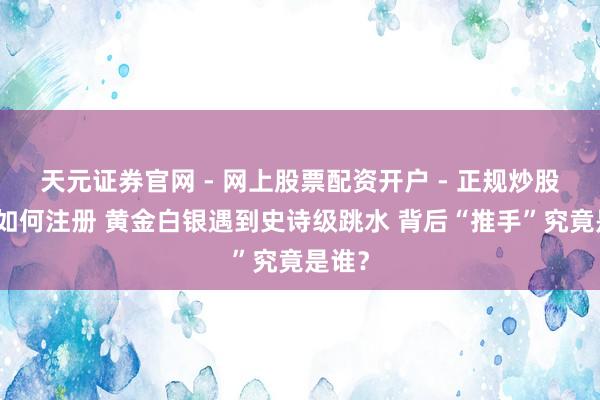 天元证券官网 - 网上股票配资开户 - 正规炒股杠杆如何注册 黄金白银遇到史诗级跳水 背后“推手”究竟是谁？