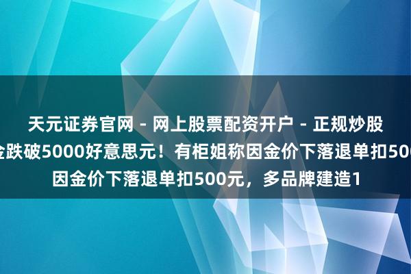 天元证券官网 - 网上股票配资开户 - 正规炒股杠杆如何注册 黄金跌破5000好意思元！有柜姐称因金价下落退单扣500元，多品牌建造1