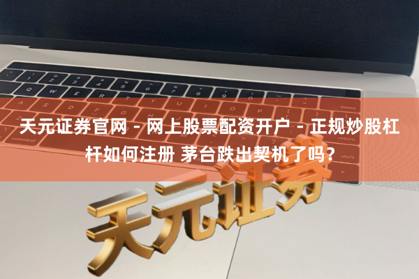 天元证券官网 - 网上股票配资开户 - 正规炒股杠杆如何注册 茅台跌出契机了吗？