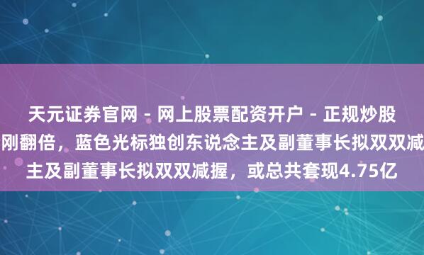 天元证券官网 - 网上股票配资开户 - 正规炒股杠杆如何注册 公司股价刚翻倍，蓝色光标独创东说念主及副董事长拟双双减握，或总共套现4.75亿