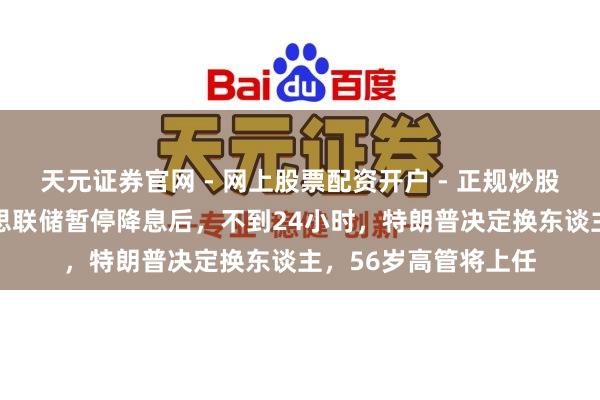 天元证券官网 - 网上股票配资开户 - 正规炒股杠杆如何注册 好意思联储暂停降息后，不到24小时，特朗普决定换东谈主，56岁高管将上任
