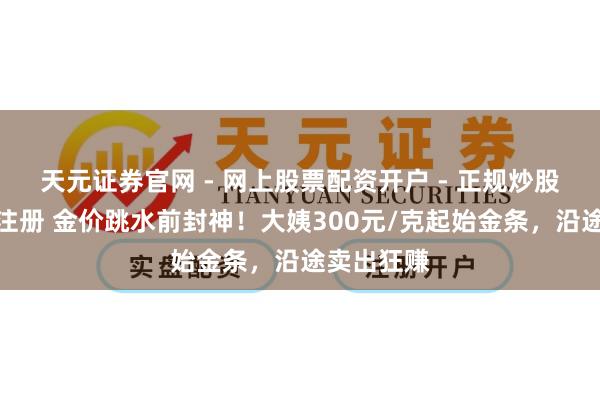 天元证券官网 - 网上股票配资开户 - 正规炒股杠杆如何注册 金价跳水前封神！大姨300元/克起始金条，沿途卖出狂赚