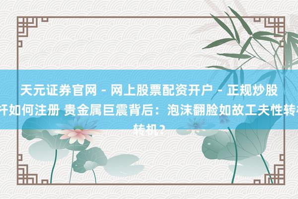 天元证券官网 - 网上股票配资开户 - 正规炒股杠杆如何注册 贵金属巨震背后：泡沫翻脸如故工夫性转机？