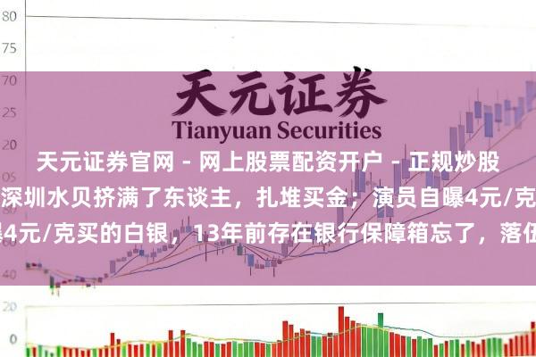 天元证券官网 - 网上股票配资开户 - 正规炒股杠杆如何注册 金价暴跌，深圳水贝挤满了东谈主，扎堆买金；演员自曝4元/克买的白银，13年前存在银行保障箱忘了，落伍需补交7000多元