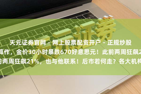 天元证券官网 - 网上股票配资开户 - 正规炒股杠杆如何注册 特朗普大算作，金价30小时暴跌670好意思元！此前两周狂飙21%，也与他联系！后市若何走？各大机构表态，众人解读