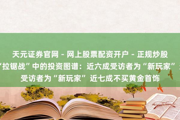 天元证券官网 - 网上股票配资开户 - 正规炒股杠杆如何注册 金价“拉锯战”中的投资图谱：近六成受访者为“新玩家” 近七成不买黄金首饰