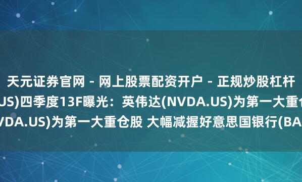 天元证券官网 - 网上股票配资开户 - 正规炒股杠杆如何注册 花旗集团(C.US)四季度13F曝光：英伟达(NVDA.US)为第一大重仓股 大幅减握好意思国银行(BAC.US)