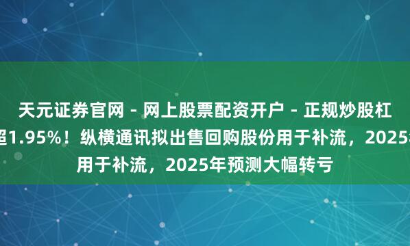 天元证券官网 - 网上股票配资开户 - 正规炒股杠杆如何注册 不超1.95%！纵横通讯拟出售回购股份用于补流，2025年预测大幅转亏
