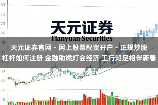天元证券官网 - 网上股票配资开户 - 正规炒股杠杆如何注册 金融助燃灯会经济 工行知足相伴新春