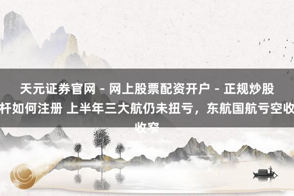 天元证券官网 - 网上股票配资开户 - 正规炒股杠杆如何注册 上半年三大航仍未扭亏，东航国航亏空收窄