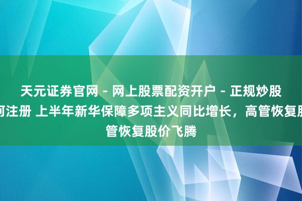 天元证券官网 - 网上股票配资开户 - 正规炒股杠杆如何注册 上半年新华保障多项主义同比增长，高管恢复股价飞腾