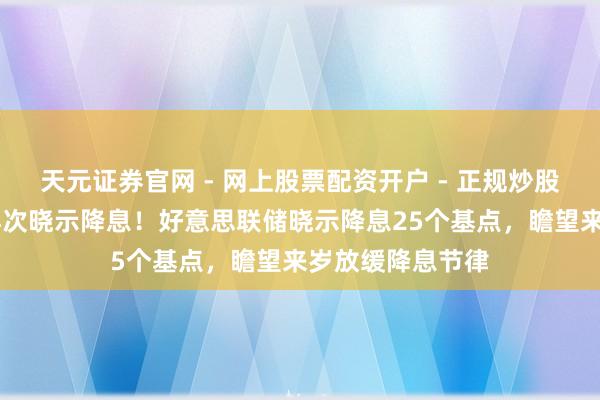 天元证券官网 - 网上股票配资开户 - 正规炒股杠杆如何注册 再次晓示降息！好意思联储晓示降息25个基点，瞻望来岁放缓降息节律