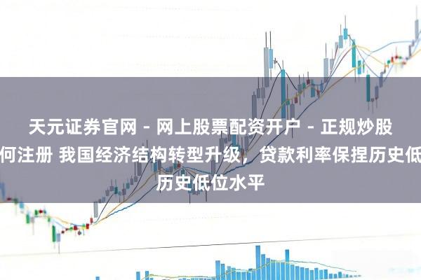天元证券官网 - 网上股票配资开户 - 正规炒股杠杆如何注册 我国经济结构转型升级，贷款利率保捏历史低位水平