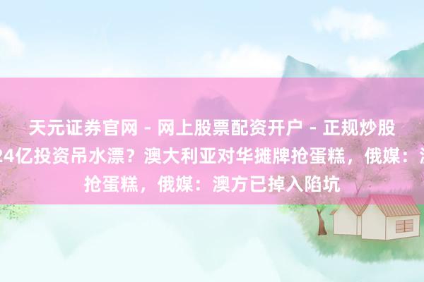 天元证券官网 - 网上股票配资开户 - 正规炒股杠杆如何注册 24亿投资吊水漂？澳大利亚对华摊牌抢蛋糕，俄媒：澳方已掉入陷坑