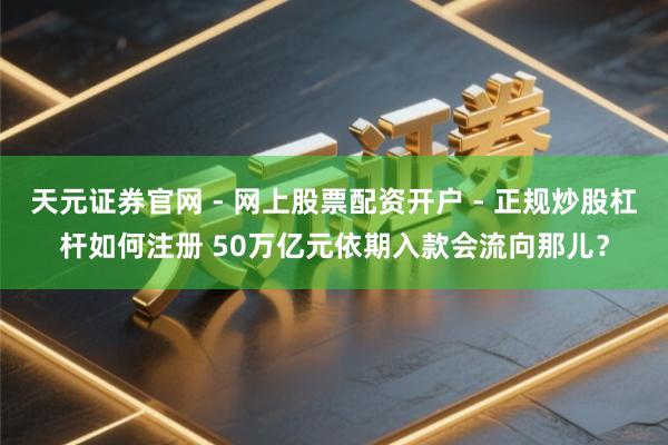 天元证券官网 - 网上股票配资开户 - 正规炒股杠杆如何注册 50万亿元依期入款会流向那儿？