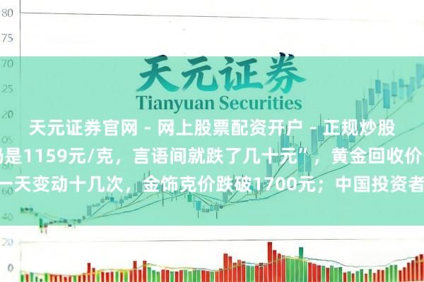 天元证券官网 - 网上股票配资开户 - 正规炒股杠杆如何注册 “刚进店仍是1159元/克，言语间就跌了几十元”，黄金回收价一天变动十几次，金饰克价跌破1700元；中国投资者客岁买走寰球近相配之一黄金