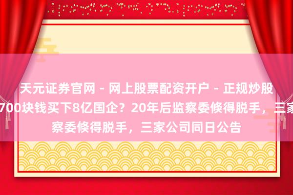 天元证券官网 - 网上股票配资开户 - 正规炒股杠杆如何注册 700块钱买下8亿国企？20年后监察委倏得脱手，三家公司同日公告