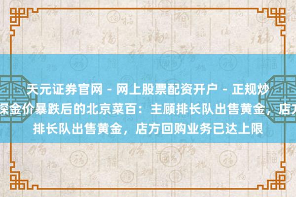 天元证券官网 - 网上股票配资开户 - 正规炒股杠杆如何注册 实探金价暴跌后的北京菜百：主顾排长队出售黄金，店方回购业务已达上限