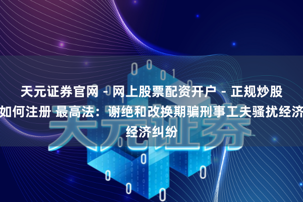 天元证券官网 - 网上股票配资开户 - 正规炒股杠杆如何注册 最高法：谢绝和改换期骗刑事工夫骚扰经济纠纷