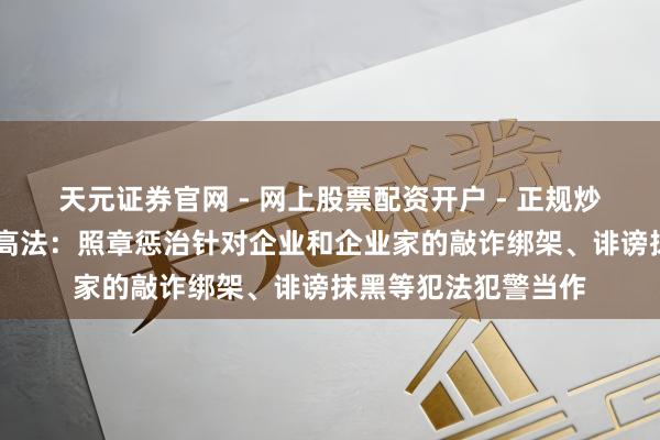 天元证券官网 - 网上股票配资开户 - 正规炒股杠杆如何注册 最高法：照章惩治针对企业和企业家的敲诈绑架、诽谤抹黑等犯法犯警当作