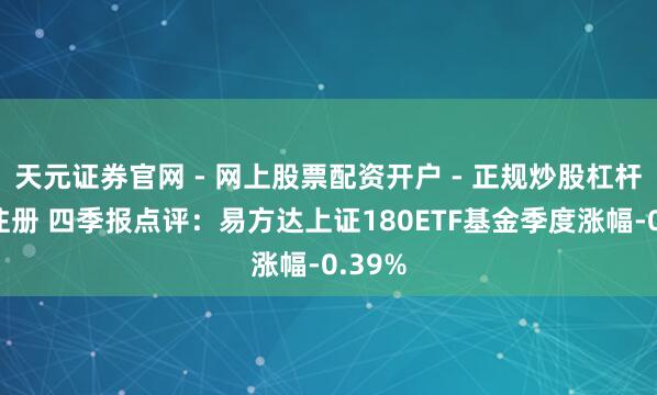 天元证券官网 - 网上股票配资开户 - 正规炒股杠杆如何注册 四季报点评：易方达上证180ETF基金季度涨幅-0.39%