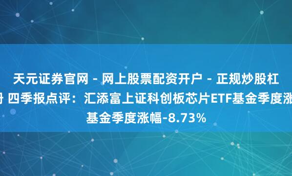 天元证券官网 - 网上股票配资开户 - 正规炒股杠杆如何注册 四季报点评：汇添富上证科创板芯片ETF基金季度涨幅-8.73%