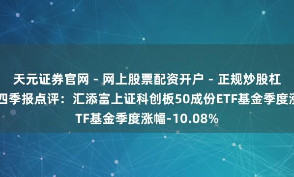 天元证券官网 - 网上股票配资开户 - 正规炒股杠杆如何注册 四季报点评：汇添富上证科创板50成份ETF基金季度涨幅-10.08%