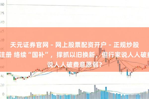 天元证券官网 - 网上股票配资开户 - 正规炒股杠杆如何注册 络续“国补”，撑抓以旧换新，但行家说人人破费意愿弱？