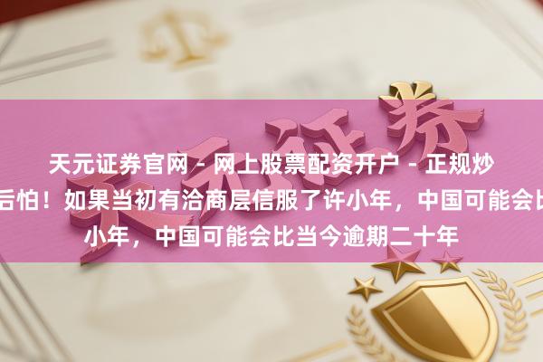 天元证券官网 - 网上股票配资开户 - 正规炒股杠杆如何注册 后怕！如果当初有洽商层信服了许小年，中国可能会比当今逾期二十年
