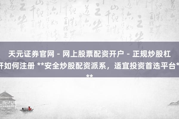 天元证券官网 - 网上股票配资开户 - 正规炒股杠杆如何注册 **安全炒股配资派系，适宜投资首选平台**
