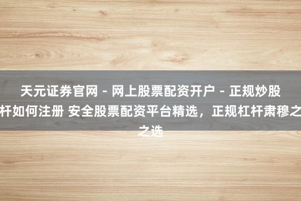 天元证券官网 - 网上股票配资开户 - 正规炒股杠杆如何注册 安全股票配资平台精选，正规杠杆肃穆之选