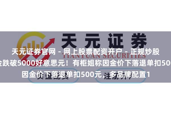 天元证券官网 - 网上股票配资开户 - 正规炒股杠杆如何注册 黄金跌破5000好意思元！有柜姐称因金价下落退单扣500元，多品牌配置1